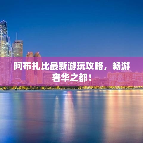 阿布扎比最新游玩攻略，暢游奢華之都！