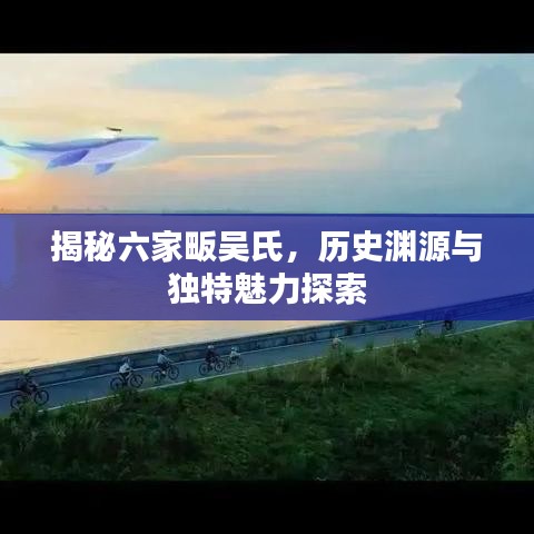 揭秘六家畈吳氏，歷史淵源與獨特魅力探索