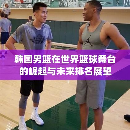 韓國男籃在世界籃球舞臺(tái)的崛起與未來排名展望