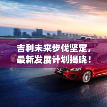 吉利未來步伐堅定，最新發(fā)展計劃揭曉！