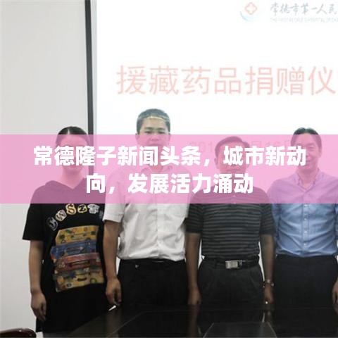 常德隆子新聞頭條，城市新動向，發(fā)展活力涌動