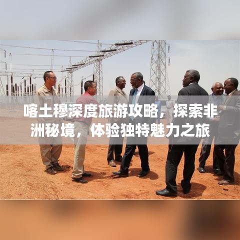 喀土穆深度旅游攻略，探索非洲秘境，體驗獨特魅力之旅