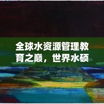 全球水資源管理教育之巔，世界水碩士排名揭秘