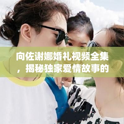 向佐謝娜婚禮視頻全集，揭秘獨家愛情故事的甜蜜瞬間