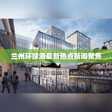 蘭州環(huán)球港最新熱點新聞聚焦