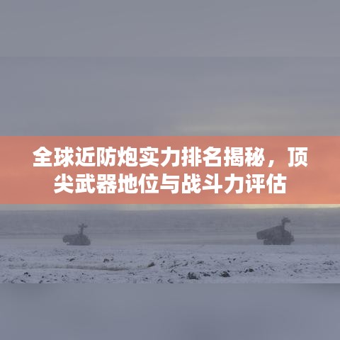 全球近防炮實(shí)力排名揭秘，頂尖武器地位與戰(zhàn)斗力評(píng)估