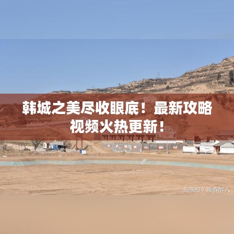 韓城之美盡收眼底！最新攻略視頻火熱更新！