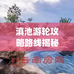 滇池游輪攻略路線揭秘，最新攻略與實(shí)用指南全掌握
