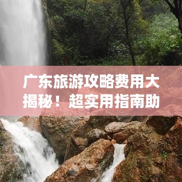 廣東旅游攻略費(fèi)用大揭秘！超實(shí)用指南助你輕松出行！