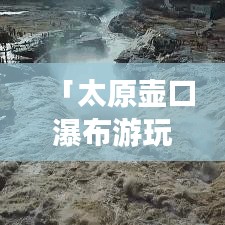 「太原壺口瀑布游玩指南，帶你領(lǐng)略壯美瀑布風(fēng)光！」