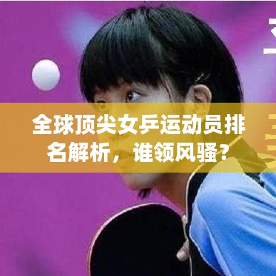 全球頂尖女乒運(yùn)動員排名解析，誰領(lǐng)風(fēng)騷？