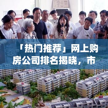 「熱門推薦」網(wǎng)上購房公司排名揭曉，市場領導者與購房者信賴之選品牌解讀