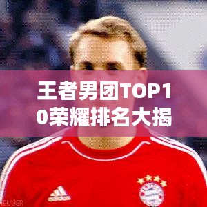 王者男團(tuán)TOP10榮耀排名大揭秘，實(shí)力較量鑄就輝煌！