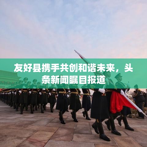 友好縣攜手共創(chuàng)和諧未來，頭條新聞矚目報(bào)道