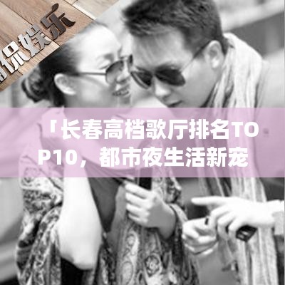 「長(zhǎng)春高檔歌廳排名TOP10，都市夜生活新寵榜單揭曉」
