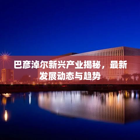巴彥淖爾新興產(chǎn)業(yè)揭秘，最新發(fā)展動(dòng)態(tài)與趨勢
