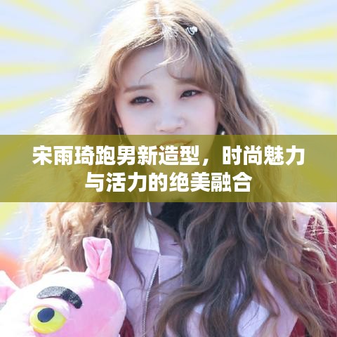 宋雨琦跑男新造型，時(shí)尚魅力與活力的絕美融合
