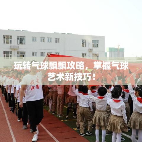 玩轉(zhuǎn)氣球飄飄攻略，掌握氣球藝術(shù)新技巧！