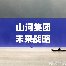 山河集團未來戰(zhàn)略洞察，邁向新步伐，揭秘最新信息