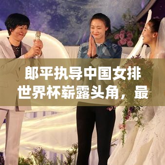 郎平執(zhí)導(dǎo)中國女排世界杯嶄露頭角，最新排名震撼揭曉！