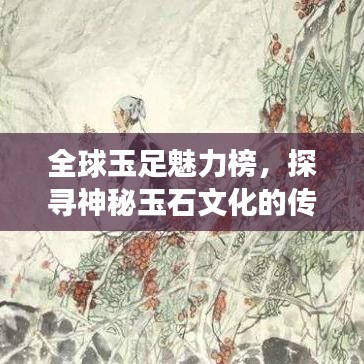 全球玉足魅力榜，探尋神秘玉石文化的傳世之旅