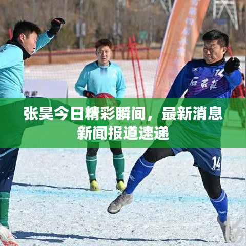 張昊今日精彩瞬間，最新消息新聞報道速遞