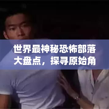 世界最神秘恐怖部落大盤點，探尋原始角落的驚悚之旅