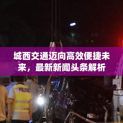 城西交通邁向高效便捷未來，最新新聞?lì)^條解析