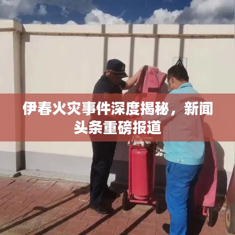 伊春火災(zāi)事件深度揭秘，新聞頭條重磅報(bào)道
