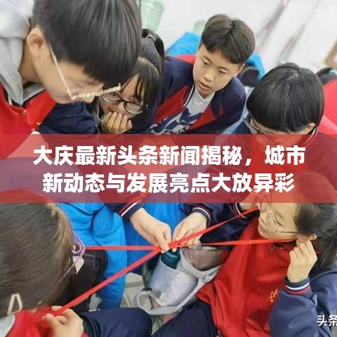 大慶最新頭條新聞揭秘，城市新動(dòng)態(tài)與發(fā)展亮點(diǎn)大放異彩