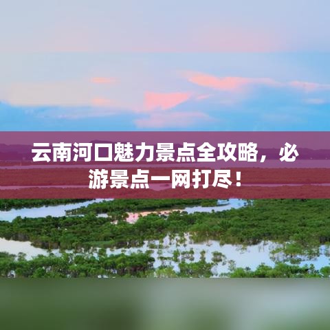 云南河口魅力景點(diǎn)全攻略，必游景點(diǎn)一網(wǎng)打盡！