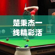 楚秉杰一線精彩活動，矚目聚焦，時刻見證輝煌
