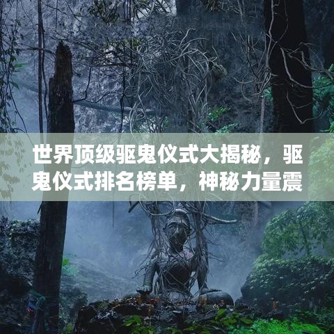 世界頂級(jí)驅(qū)鬼儀式大揭秘，驅(qū)鬼儀式排名榜單，神秘力量震撼心靈！