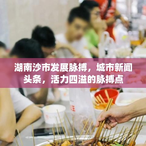 湖南沙市發(fā)展脈搏，城市新聞頭條，活力四溢的脈搏點(diǎn)